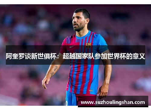 阿奎罗谈新世俱杯:超越国家队参加世界杯的意义 阿奎罗谈新世俱杯:超越国家队参加世界杯的意义